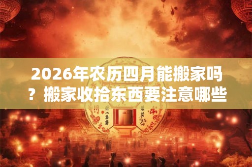 2026年农历四月能搬家吗？搬家收拾东西要注意哪些？