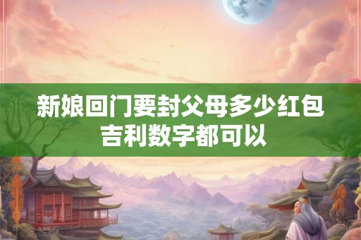 新娘回门要封父母多少红包 吉利数字都可以