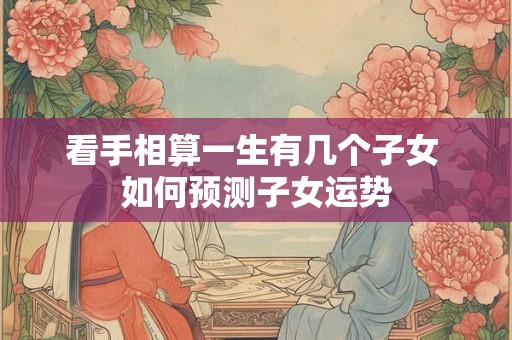 看手相算一生有几个子女 如何预测子女运势