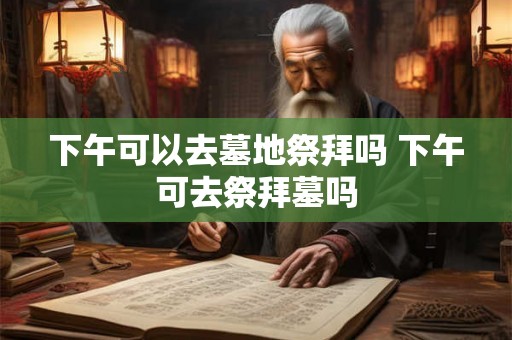 下午可以去墓地祭拜吗 下午可去祭拜墓吗 下午可以去墓地祭拜吗 下午可去祭拜墓吗