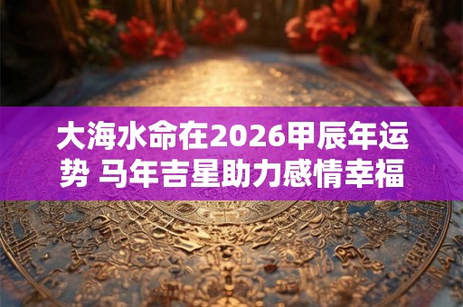 大海水命在2026甲辰年运势 马年吉星助力感情幸福