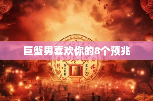 巨蟹男喜欢你的8个预兆