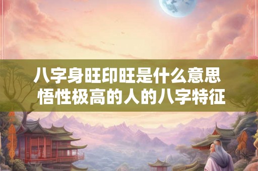 八字身旺印旺是什么意思 悟性极高的人的八字特征 八字身旺印旺是什么意思 悟性极高的人的八字特征
