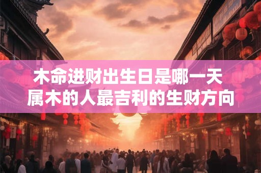 木命进财出生日是哪一天 属木的人最吉利的生财方向