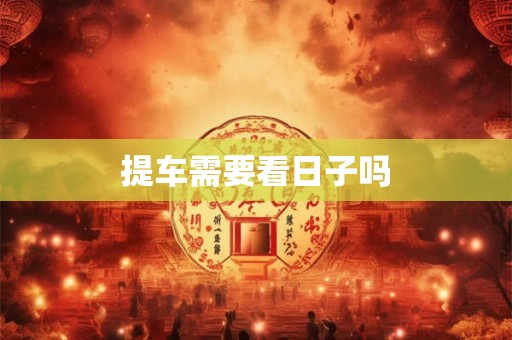 提车需要看日子吗 提车需要看日子吗