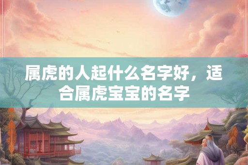 属虎的人起什么名字好,适合属虎宝宝的名字 属虎的人起什么名字好,适合属虎宝宝的名字