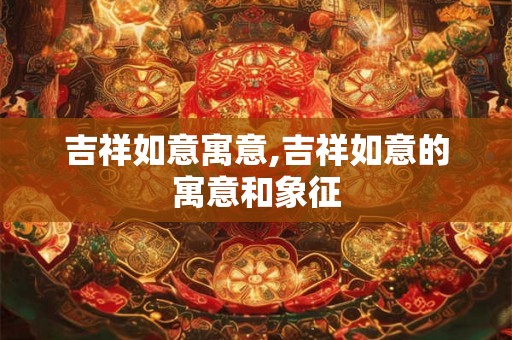 吉祥如意寓意,吉祥如意的寓意和象征