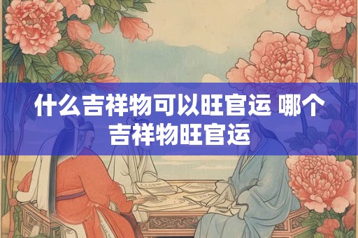 什么吉祥物可以旺官运 哪个吉祥物旺官运