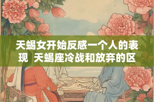天蝎女开始反感一个人的表现  天蝎座冷战和放弃的区别