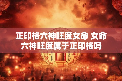 正印格六神旺度女命 女命六神旺度属于正印格吗