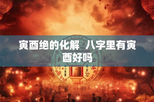 寅酉绝的化解  八字里有寅酉好吗
