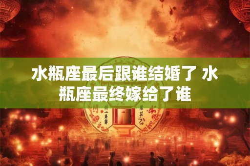 水瓶座最后跟谁结婚了 水瓶座最终嫁给了谁 水瓶座最后跟谁结婚了 水瓶座最终嫁给了谁