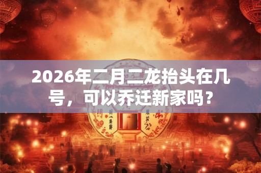 2026年二月二龙抬头在几号，可以乔迁新家吗？