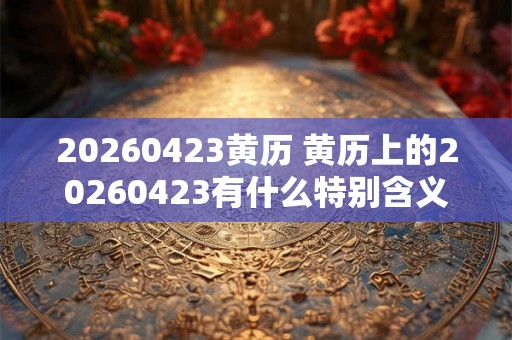 20260423黄历 黄历上的20260423有什么特别含义