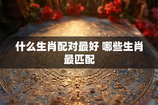 什么生肖配对最好 哪些生肖最匹配