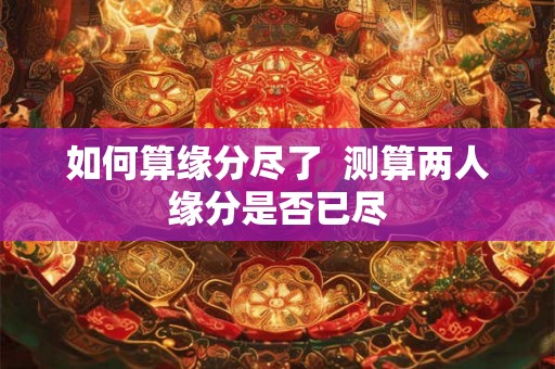 如何算缘分尽了  测算两人缘分是否已尽