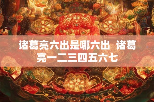 诸葛亮六出是哪六出 诸葛亮一二三四五六七 诸葛亮六出是哪六出 诸葛亮一二三四五六七