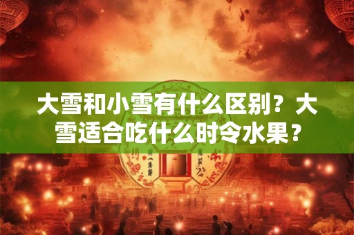 大雪和小雪有什么区别？大雪适合吃什么时令水果？