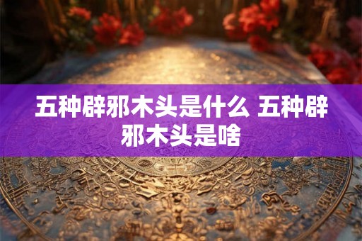 五种辟邪木头是什么 五种辟邪木头是啥 五种辟邪木头是什么 五种辟邪木头是啥