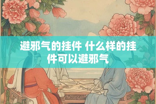 避邪气的挂件 什么样的挂件可以避邪气 避邪气的挂件 什么样的挂件可以避邪气