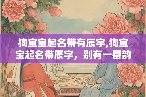 狗宝宝起名带有辰字,狗宝宝起名带辰字，别有一番韵味！