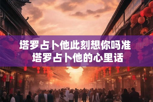 塔罗占卜他此刻想你吗准  塔罗占卜他的心里话