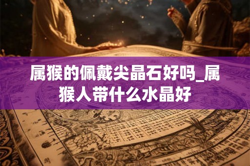 属猴的佩戴尖晶石好吗_属猴人带什么水晶好