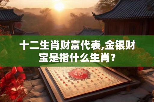十二生肖财富代表,金银财宝是指什么生肖？