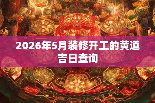 2026年5月装修开工的黄道吉日查询 2026年5月装修开工的黄道吉日查询