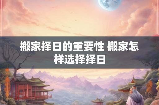 搬家择日的重要性 搬家怎样选择择日