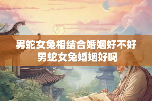 男蛇女兔相结合婚姻好不好 男蛇女兔婚姻好吗 男蛇女兔相结合婚姻好不好 男蛇女兔婚姻好吗