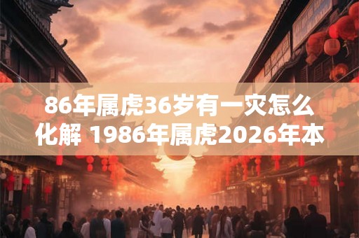 86年属虎36岁有一灾怎么化解 1986年属虎2026年本命年命运如何