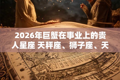 2026年巨蟹在事业上的贵人星座 天秤座、狮子座、天蝎座