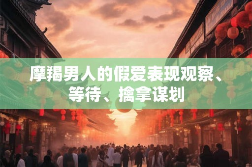 摩羯男人的假爱表现观察、等待、擒拿谋划 摩羯男人的假爱表现观察、等待、擒拿谋划