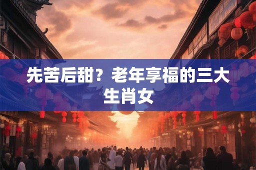 先苦后甜？老年享福的三大生肖女
