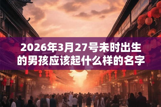 2026年3月27号未时出生的男孩应该起什么样的名字