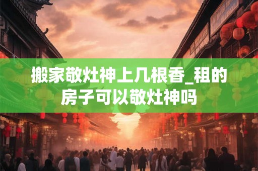 搬家敬灶神上几根香_租的房子可以敬灶神吗 搬家敬灶神上几根香_租的房子可以敬灶神吗