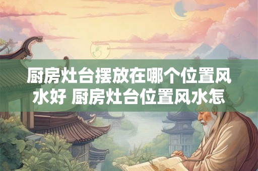 厨房灶台摆放在哪个位置风水好 厨房灶台位置风水怎么摆好