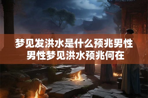 梦见发洪水是什么预兆男性 男性梦见洪水预兆何在