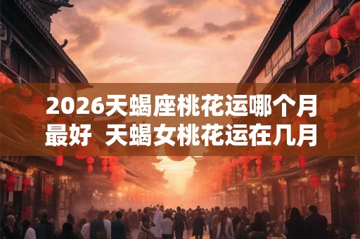 2026天蝎座桃花运哪个月最好 天蝎女桃花运在几月 2026天蝎座桃花运哪个月最好 天蝎女桃花运在几月