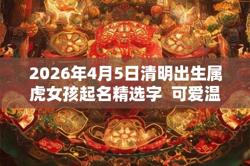 2026年4月5日清明出生属虎女孩起名精选字  可爱温婉的女孩名字
