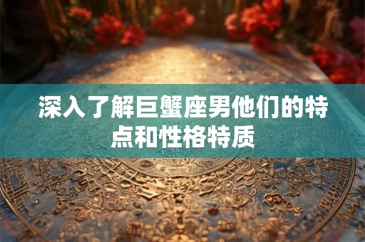 深入了解巨蟹座男他们的特点和性格特质 深入了解巨蟹座男他们的特点和性格特质