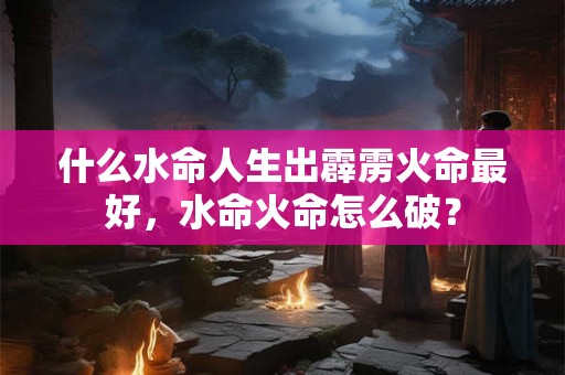 什么水命人生出霹雳火命最好，水命火命怎么破？