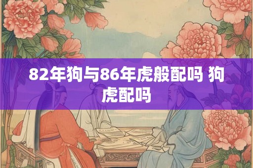 82年狗与86年虎般配吗 狗虎配吗 82年狗与86年虎般配吗 狗虎配吗