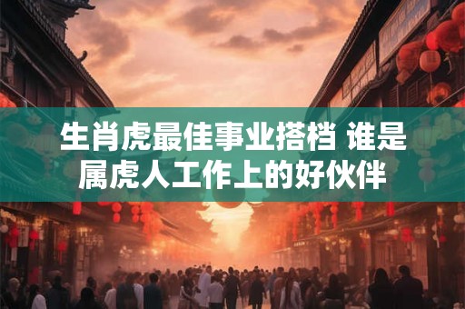 生肖虎最佳事业搭档 谁是属虎人工作上的好伙伴