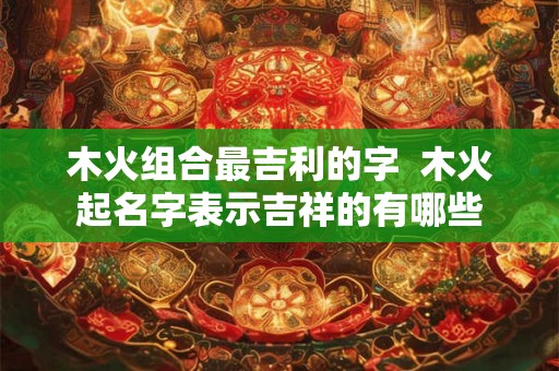 木火组合最吉利的字  木火起名字表示吉祥的有哪些