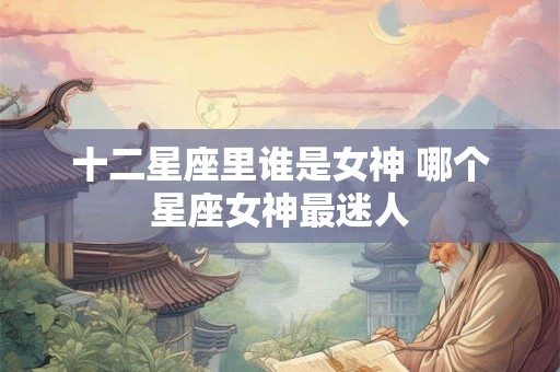 十二星座里谁是女神 哪个星座女神最迷人