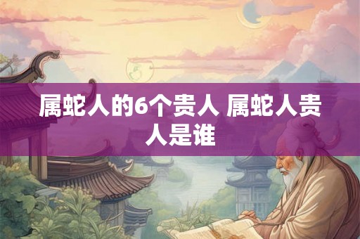 属蛇人的6个贵人 属蛇人贵人是谁