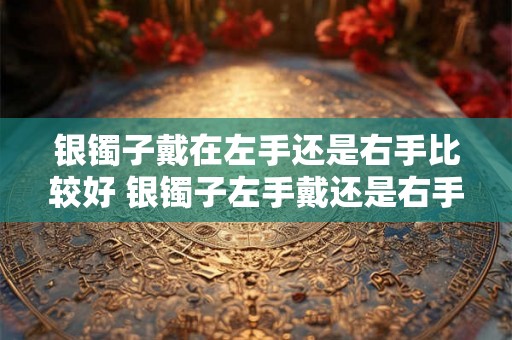 银镯子戴在左手还是右手比较好 银镯子左手戴还是右手
