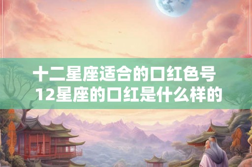 十二星座适合的口红色号  12星座的口红是什么样的